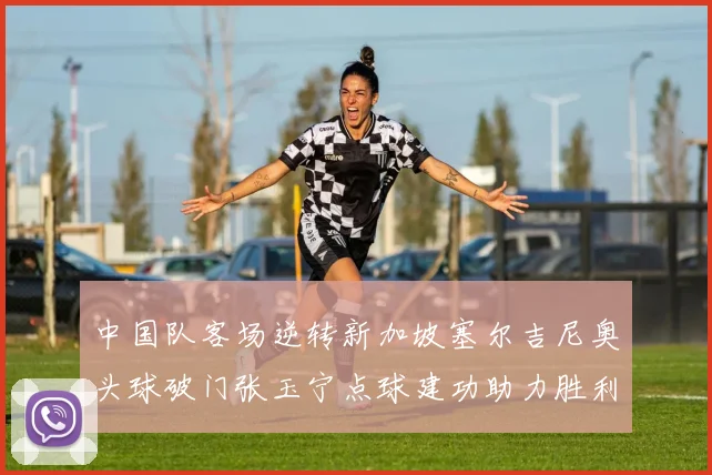 中国队客场逆转新加坡塞尔吉尼奥头球破门张玉宁点球建功助力胜利