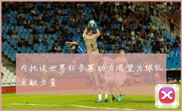 内托谈世界杯参赛动力渴望为球队贡献力量