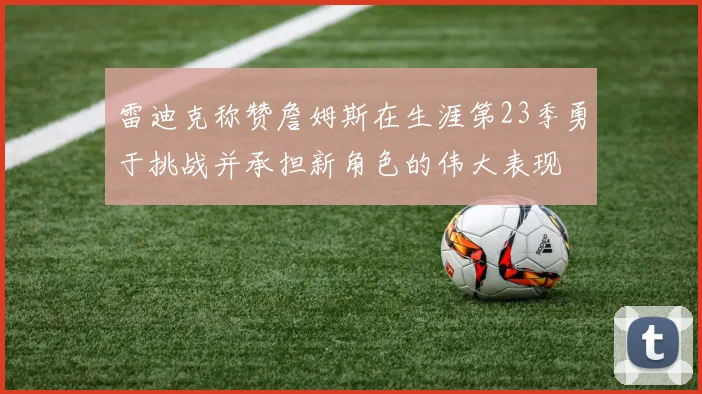 雷迪克称赞詹姆斯在生涯第23季勇于挑战并承担新角色的伟大表现