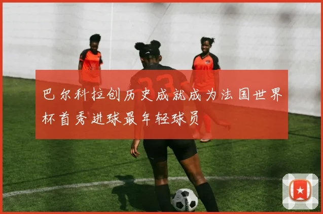 巴尔科拉创历史成就成为法国世界杯首秀进球最年轻球员