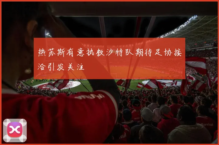 热苏斯有意执教沙特队期待足协接洽引发关注