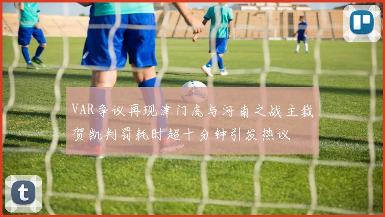 VAR争议再现津门虎与河南之战主裁贺凯判罚耗时超十分钟引发热议