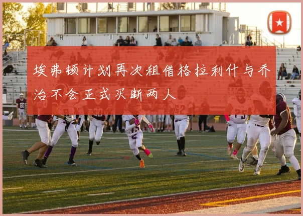 埃弗顿计划再次租借格拉利什与乔治不会正式买断两人