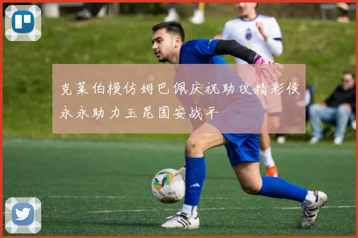 克莱伯模仿姆巴佩庆祝助攻精彩侯永永助力玉昆国安战平