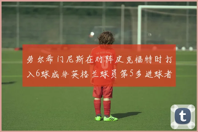 劳尔希门尼斯在对阵皮克福特时打入6球成非英格兰球员第5多进球者