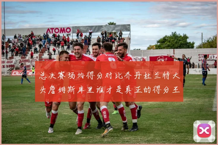 总决赛场均得分对比乔丹杜兰特大头詹姆斯库里谁才是真正的得分王