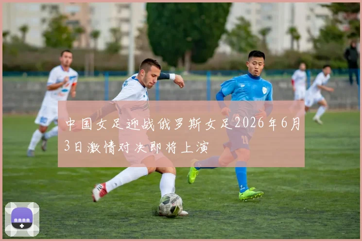 中国女足迎战俄罗斯女足2026年6月3日激情对决即将上演