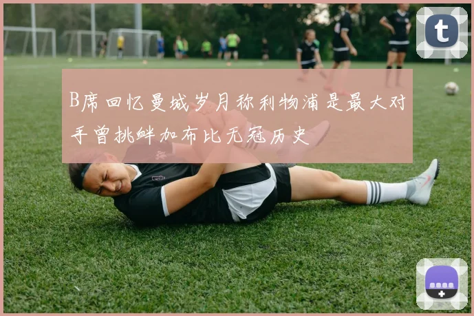 B席回忆曼城岁月称利物浦是最大对手曾挑衅加布比无冠历史